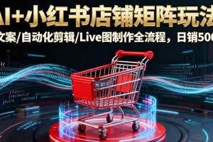 （16230期）AI+小红书店铺矩阵玩法：AI文案/自动化剪辑/Live图制作全流程，日销5000+