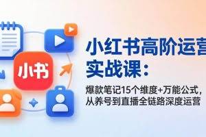 （17844期）小红书高阶运营实战课：爆款笔记15个维度+万能公式，从养号到直播全链路深度运营